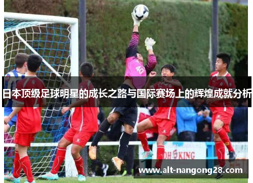 日本顶级足球明星的成长之路与国际赛场上的辉煌成就分析