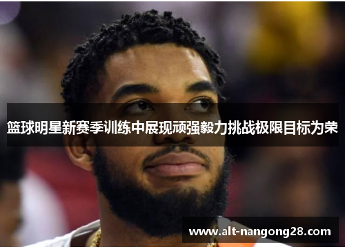 篮球明星新赛季训练中展现顽强毅力挑战极限目标为荣