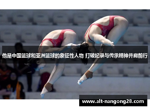 他是中国篮球和亚洲篮球的象征性人物 打破纪录与传承精神并肩前行