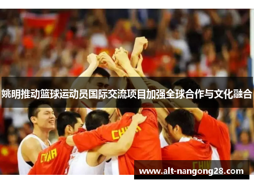 姚明推动篮球运动员国际交流项目加强全球合作与文化融合