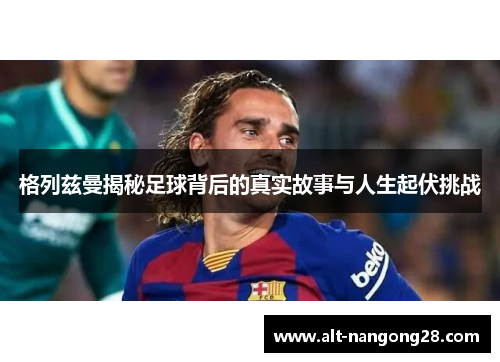格列兹曼揭秘足球背后的真实故事与人生起伏挑战