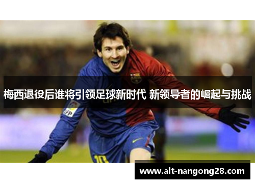 梅西退役后谁将引领足球新时代 新领导者的崛起与挑战