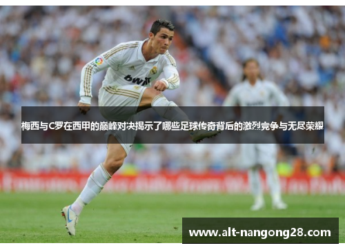 梅西与C罗在西甲的巅峰对决揭示了哪些足球传奇背后的激烈竞争与无尽荣耀