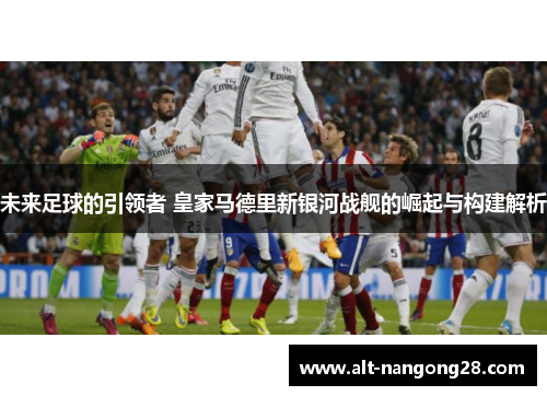 未来足球的引领者 皇家马德里新银河战舰的崛起与构建解析