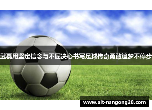 武磊用坚定信念与不屈决心书写足球传奇勇敢追梦不停步