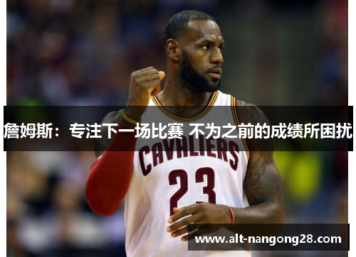 詹姆斯:专注下一场比赛 不为之前的成绩所困扰 詹姆斯:专注下一场比赛 不为之前的成绩所困扰