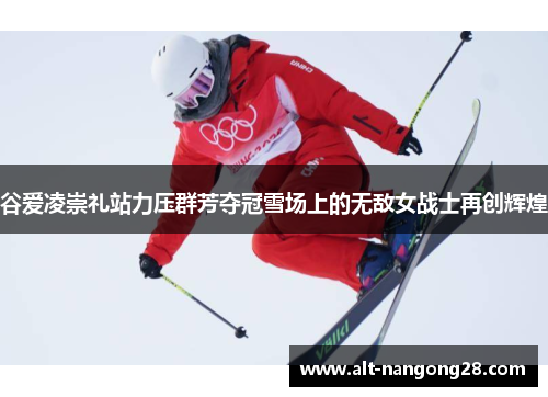 谷爱凌崇礼站力压群芳夺冠雪场上的无敌女战士再创辉煌 谷爱凌崇礼站力压群芳夺冠雪场上的无敌女战士再创辉煌