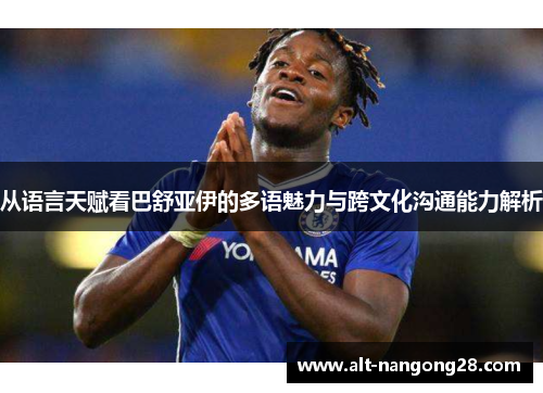 从语言天赋看巴舒亚伊的多语魅力与跨文化沟通能力解析