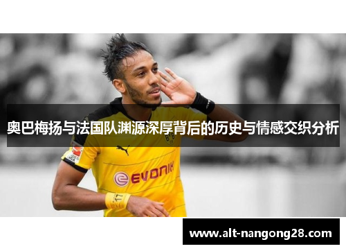 奥巴梅扬与法国队渊源深厚背后的历史与情感交织分析